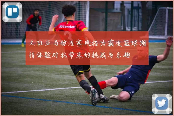文班亚马称活塞风格为霸凌篮球期待体验对抗带来的挑战与乐趣