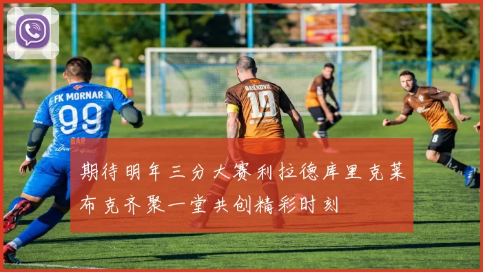 期待明年三分大赛利拉德库里克莱布克齐聚一堂共创精彩时刻