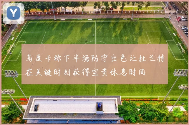 乌度卡称下半场防守出色让杜兰特在关键时刻获得宝贵休息时间