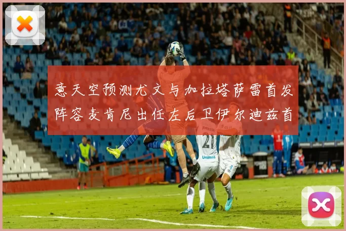 意天空预测尤文与加拉塔萨雷首发阵容麦肯尼出任左后卫伊尔迪兹首发出战