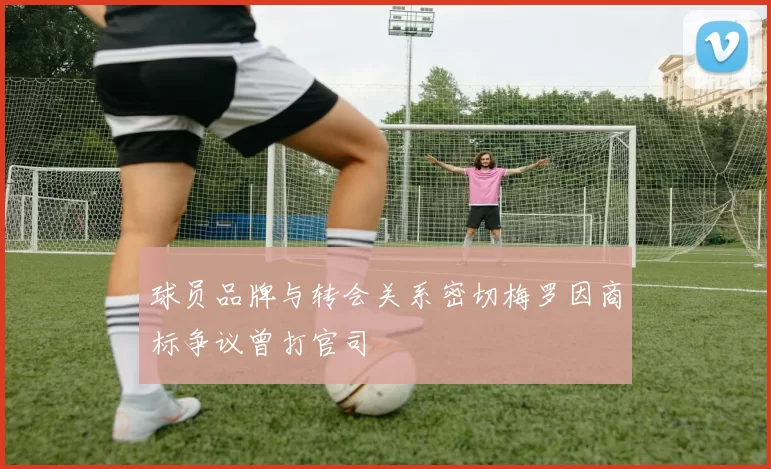 球员品牌与转会关系密切梅罗因商标争议曾打官司