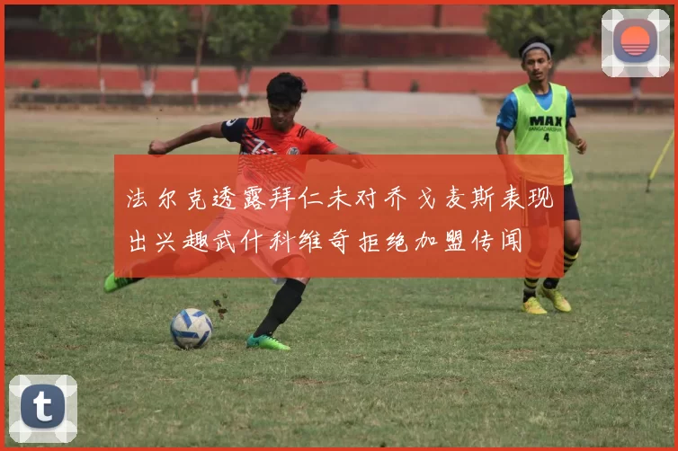 法尔克透露拜仁未对乔戈麦斯表现出兴趣武什科维奇拒绝加盟传闻