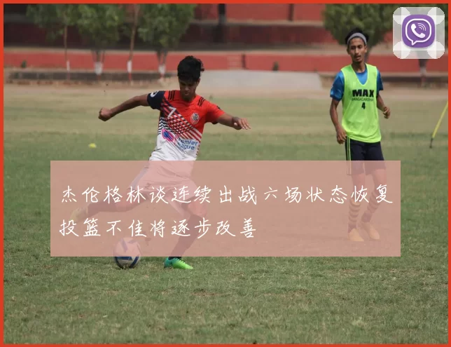 杰伦格林谈连续出战六场状态恢复投篮不佳将逐步改善