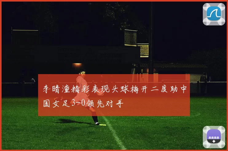 李晴潼精彩表现头球梅开二度助中国女足3-0领先对手