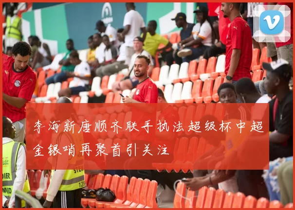 李海新唐顺齐联手执法超级杯中超金银哨再聚首引关注