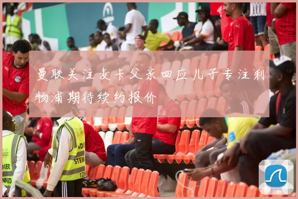 曼联关注麦卡父亲回应儿子专注利物浦期待续约报价