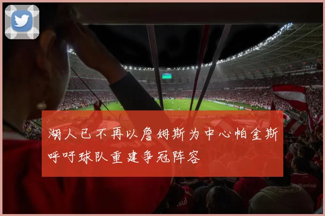 湖人已不再以詹姆斯为中心帕金斯呼吁球队重建争冠阵容