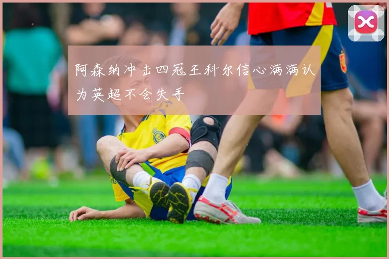 阿森纳冲击四冠王科尔信心满满认为英超不会失手