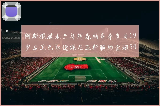 阿斯报道米兰与阿森纳争夺皇马19岁后卫巴尔德佩尼亚斯解约金超5000万