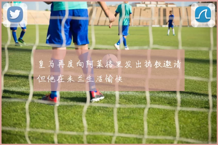 皇马再度向阿莱格里发出执教邀请但他在米兰生活愉快