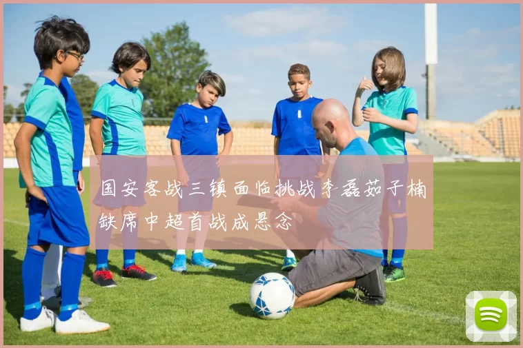 国安客战三镇面临挑战李磊茹子楠缺席中超首战成悬念