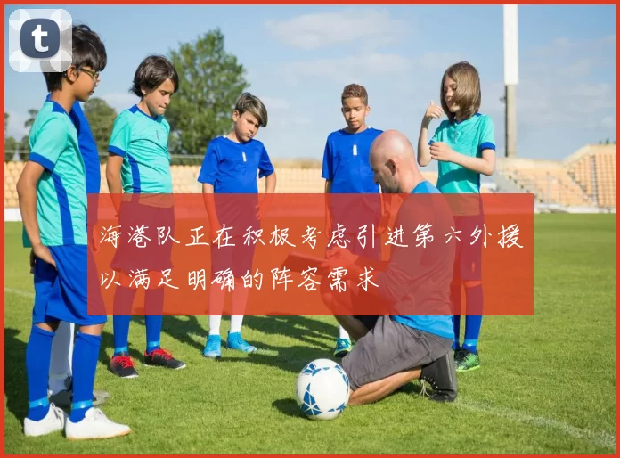 海港队正在积极考虑引进第六外援以满足明确的阵容需求