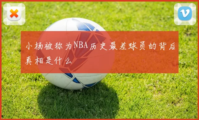 小杨被称为NBA历史最差球员的背后真相是什么