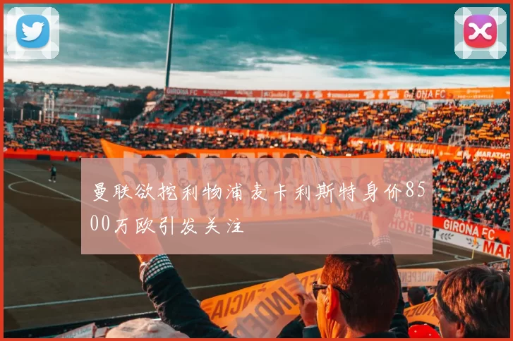 曼联欲挖利物浦麦卡利斯特身价8500万欧引发关注