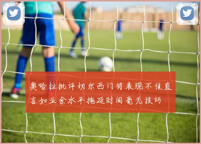 奥哈拉批评切尔西门将表现不佳直言如业余水平拖延时间毫无技巧