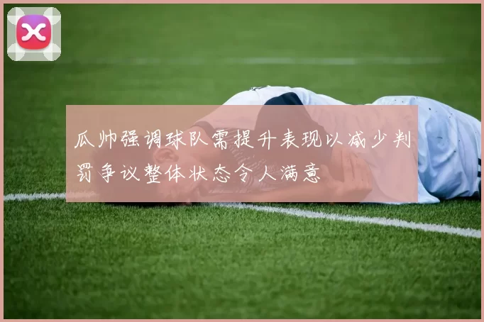 瓜帅强调球队需提升表现以减少判罚争议整体状态令人满意