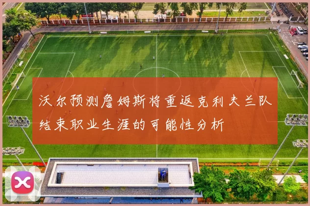 沃尔预测詹姆斯将重返克利夫兰队结束职业生涯的可能性分析