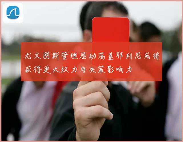 尤文图斯管理层动荡基耶利尼或将获得更大权力与决策影响力