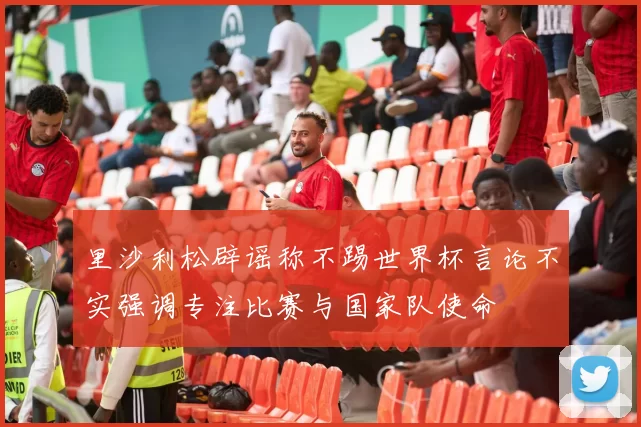 里沙利松辟谣称不踢世界杯言论不实强调专注比赛与国家队使命