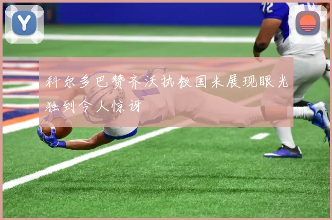 科尔多巴赞齐沃执教国米展现眼光独到令人惊讶