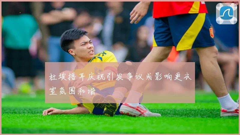 杜埃捂耳庆祝引发争议或影响更衣室氛围和谐