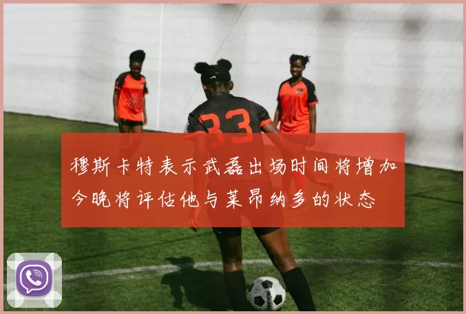 穆斯卡特表示武磊出场时间将增加今晚将评估他与莱昂纳多的状态