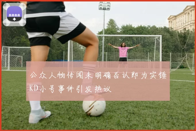 公众人物传闻未明确否认即为实锤KD小号事件引发热议