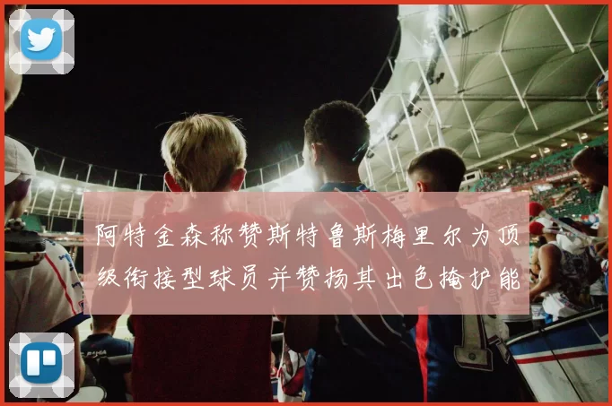 阿特金森称赞斯特鲁斯梅里尔为顶级衔接型球员并赞扬其出色掩护能力
