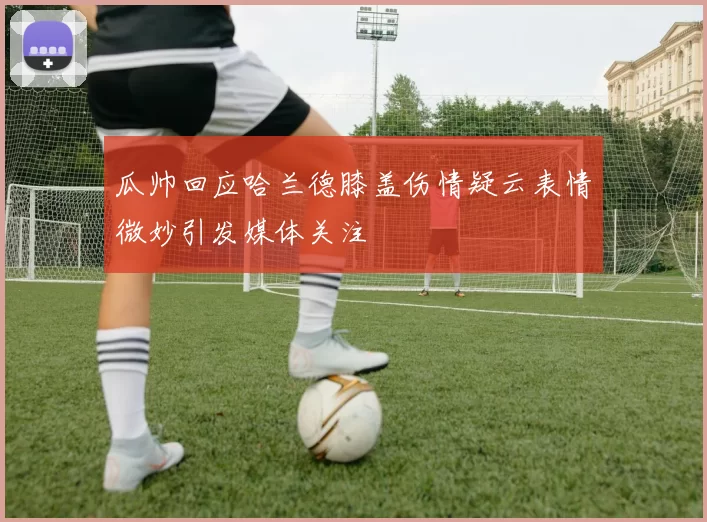 瓜帅回应哈兰德膝盖伤情疑云表情微妙引发媒体关注