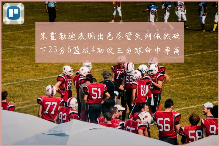 朱霍勒迪表现出色尽管失利依然砍下23分6篮板4助攻三分球命中率高达50