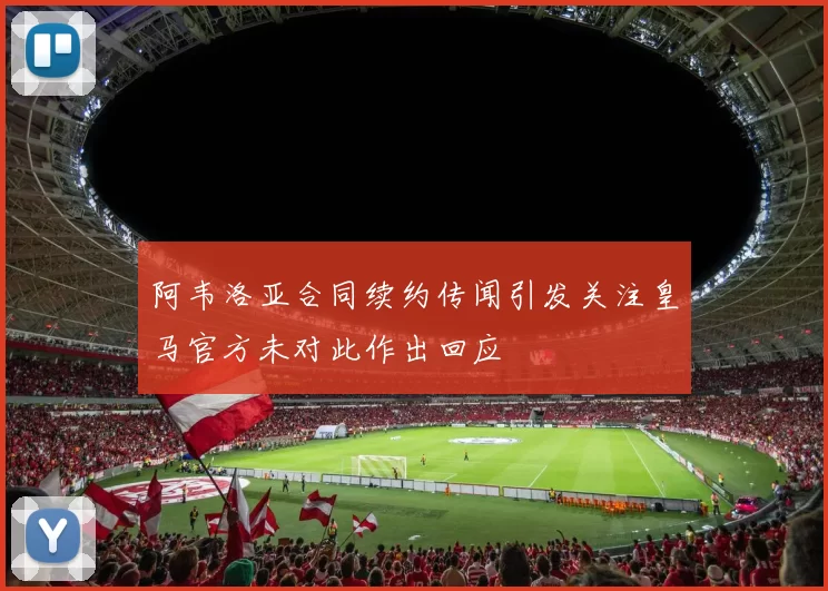 阿韦洛亚合同续约传闻引发关注皇马官方未对此作出回应