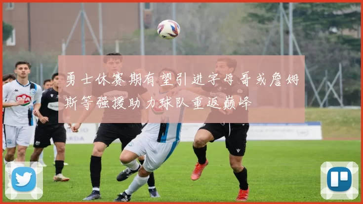 勇士休赛期有望引进字母哥或詹姆斯等强援助力球队重返巅峰