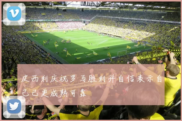 皮西利庆祝罗马胜利并自信表示自己已更成熟可靠