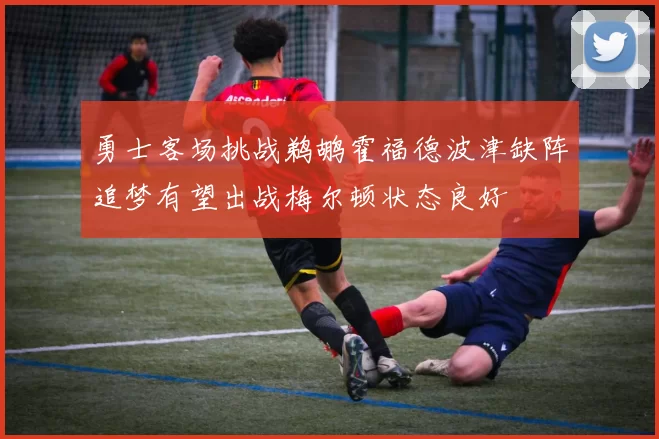 勇士客场挑战鹈鹕霍福德波津缺阵追梦有望出战梅尔顿状态良好